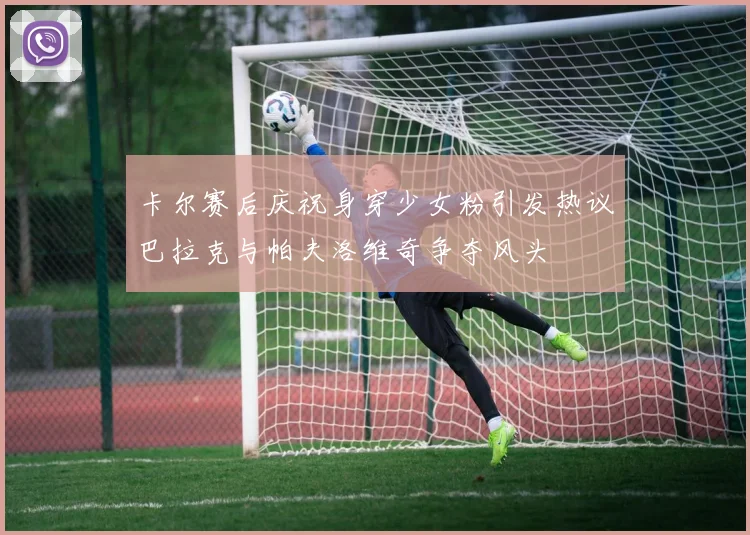 卡尔赛后庆祝身穿少女粉引发热议巴拉克与帕夫洛维奇争夺风头