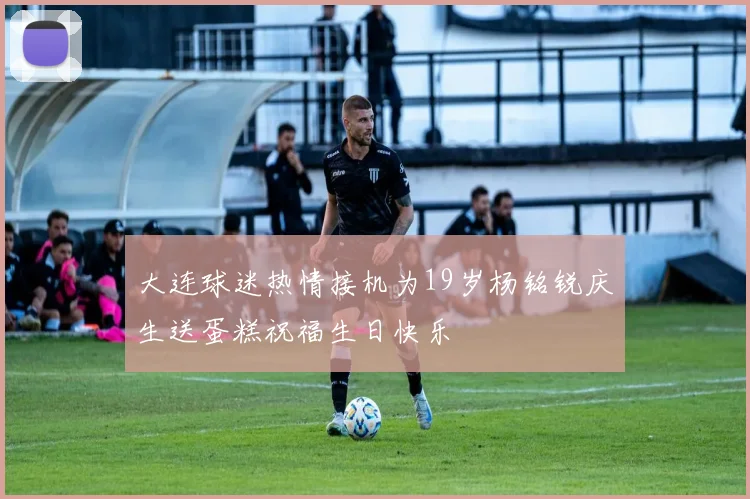 大连球迷热情接机为19岁杨铭锐庆生送蛋糕祝福生日快乐