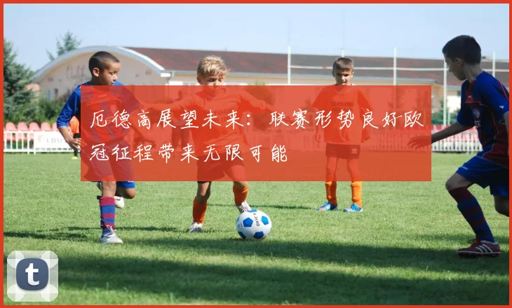 厄德高展望未来：联赛形势良好欧冠征程带来无限可能