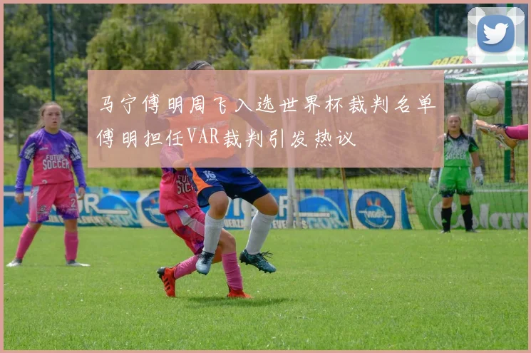 马宁傅明周飞入选世界杯裁判名单傅明担任VAR裁判引发热议