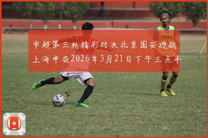 中超第三轮精彩对决北京国安迎战上海申花2026年3月21日下午三点半开赛