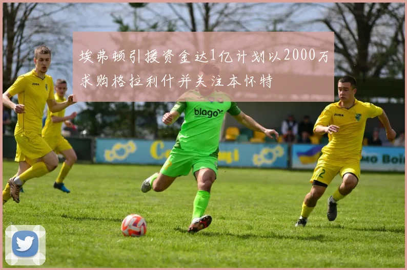 埃弗顿引援资金达1亿计划以2000万求购格拉利什并关注本怀特