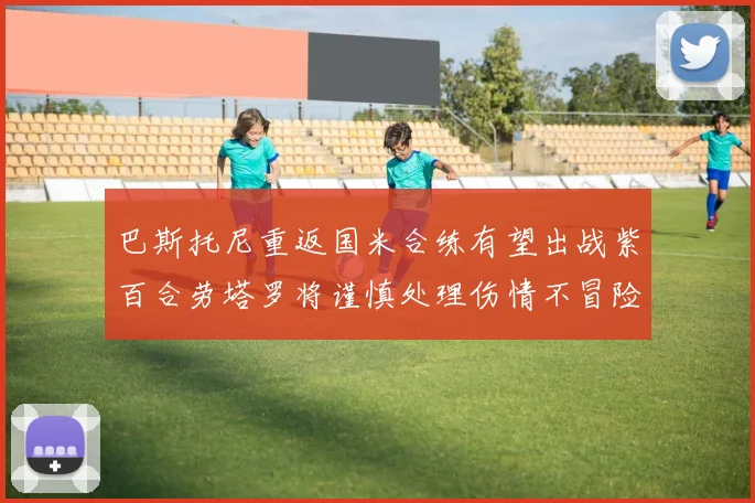 巴斯托尼重返国米合练有望出战紫百合劳塔罗将谨慎处理伤情不冒险