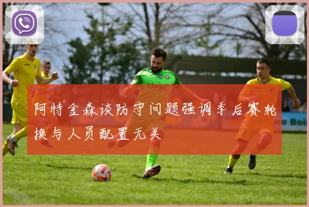 阿特金森谈防守问题强调季后赛轮换与人员配置无关
