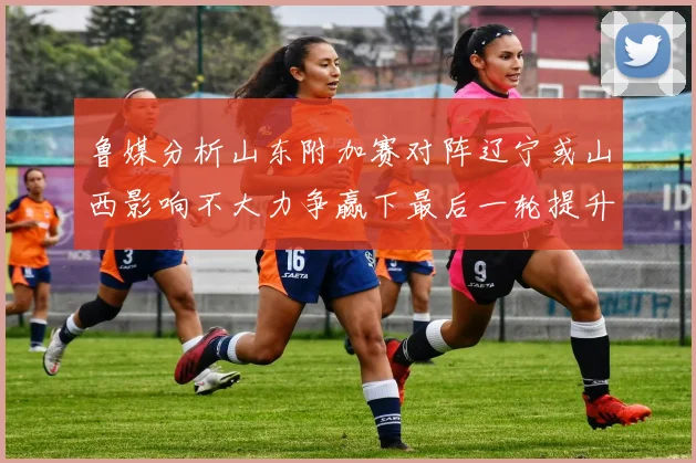 鲁媒分析山东附加赛对阵辽宁或山西影响不大力争赢下最后一轮提升士气