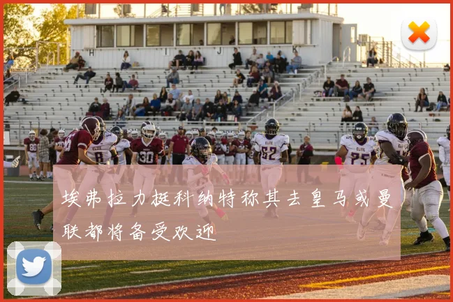 埃弗拉力挺科纳特称其去皇马或曼联都将备受欢迎