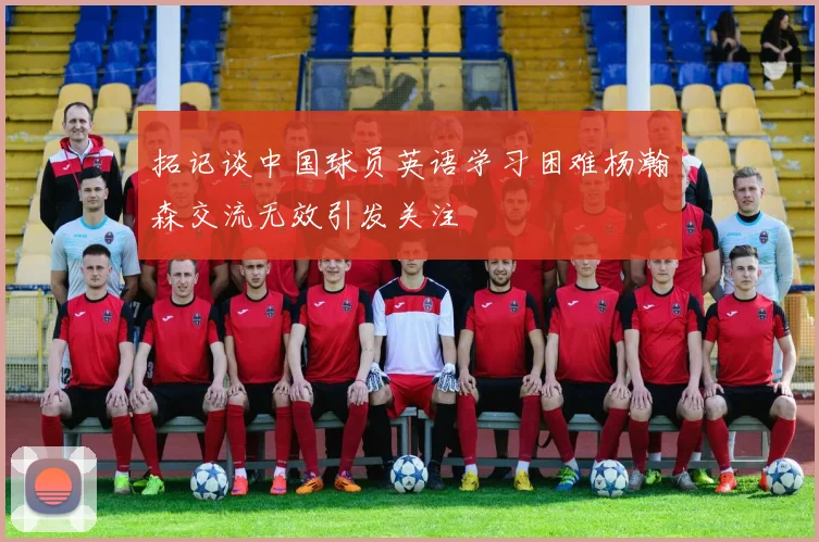 拓记谈中国球员英语学习困难杨瀚森交流无效引发关注