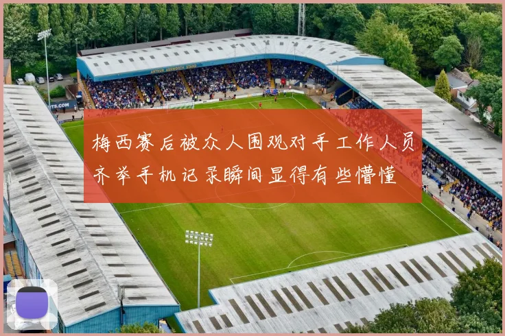 梅西赛后被众人围观对手工作人员齐举手机记录瞬间显得有些懵懂