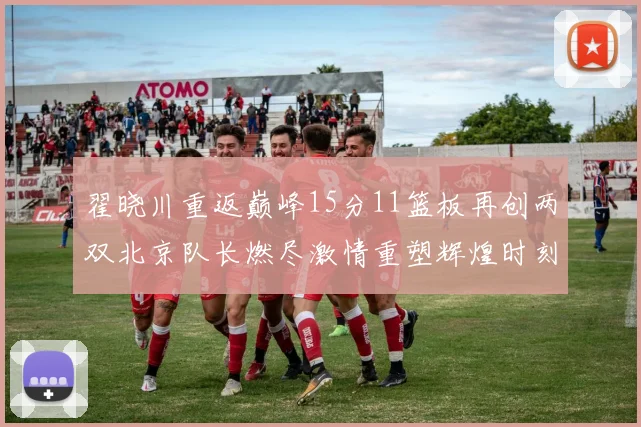 翟晓川重返巅峰15分11篮板再创两双北京队长燃尽激情重塑辉煌时刻