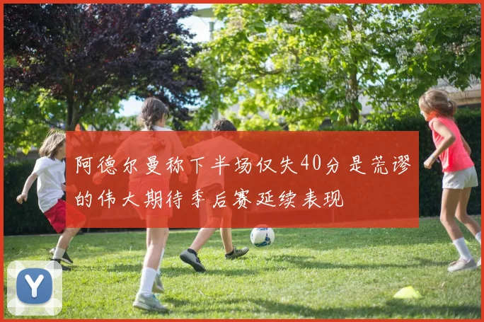 阿德尔曼称下半场仅失40分是荒谬的伟大期待季后赛延续表现