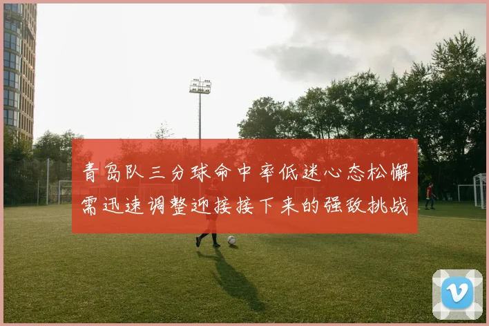 青岛队三分球命中率低迷心态松懈需迅速调整迎接接下来的强敌挑战