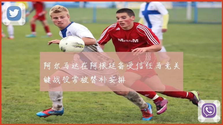 阿尔马达在阿根廷备受信任马竞关键战役常被替补安排