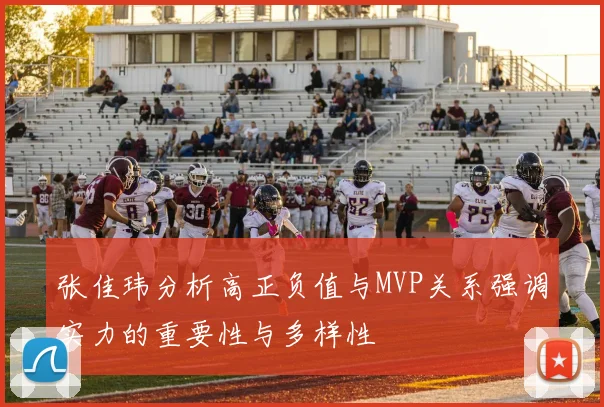 张佳玮分析高正负值与MVP关系强调实力的重要性与多样性