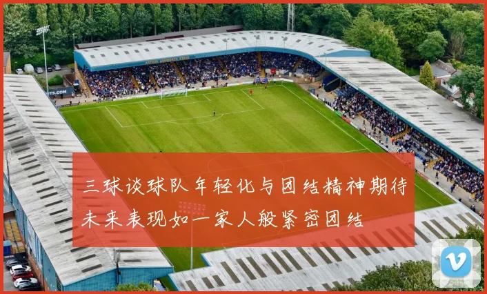 三球谈球队年轻化与团结精神期待未来表现如一家人般紧密团结