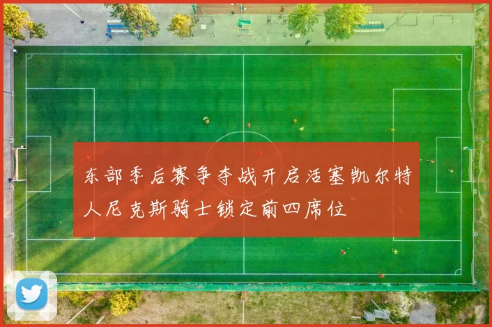 东部季后赛争夺战开启活塞凯尔特人尼克斯骑士锁定前四席位