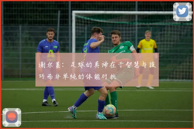 谢尔基：足球的真谛在于智慧与技巧而非单纯的体能对抗