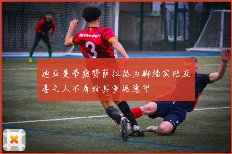 迪亚曼蒂盛赞萨拉赫为脚踏实地友善之人不看好其重返意甲